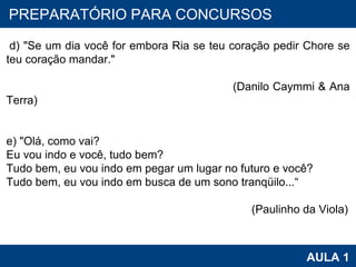 PROAB 2010 AULA 1 PREPARATÓRIO PARA CONCURSOS   d) "Se um dia você for embora Ria se teu coração pedir Chore se teu coração mandar."  (Danilo Caymmi & Ana Terra) e) "Olá, como vai? Eu vou indo e você, tudo bem? Tudo bem, eu vou indo em pegar um lugar no futuro e você? Tudo bem, eu vou indo em busca de um sono tranqüilo...“ (Paulinho da Viola) 
