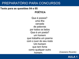 PROAB 2010 AULA 1 PREPARATÓRIO PARA CONCURSOS                                                         POÉTICA                                                       Que é poesia?                                               uma ilha                                               cercada                                               de palavras                                               por todos os lados                                               Que é um poeta?                                               um homem                                               que trabalha um poema                                               com o suor do seu rosto                                               Um homem                                               que tem fome                                               como qualquer outro                                               homem.           Texto para as questões 04 e 05 (Cassiano Ricardo) 