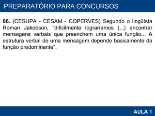 PROAB 2010 AULA 1 PREPARATÓRIO PARA CONCURSOS 06.  (CESUPA - CESAM - COPERVES) Segundo o lingüísta Roman Jakobson, "dificilmente lograríamos (...) encontrar mensagens verbais que preenchem uma única função... A estrutura verbal de uma mensagem depende basicamente da função predominante". 