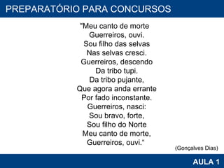 PROAB 2010 AULA 1 PREPARATÓRIO PARA CONCURSOS                                    "Meu canto de morte                                  Guerreiros, ouvi.                                  Sou filho das selvas                                  Nas selvas cresci.                                  Guerreiros, descendo                                  Da tribo tupi.                                  Da tribo pujante,                                  Que agora anda errante                                  Por fado inconstante.                                  Guerreiros, nasci:                                  Sou bravo, forte,                                  Sou filho do Norte                                  Meu canto de morte,                                          Guerreiros, ouvi.“  (Gonçalves Dias) 