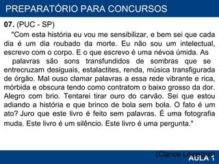 PROAB 2010 AULA 1 PREPARATÓRIO PARA CONCURSOS 07.  (PUC - SP)     "Com esta história eu vou me sensibilizar, e bem sei que cada dia é um dia roubado da morte. Eu não sou um intelectual, escrevo com o corpo. E o que escrevo é uma névoa úmida. As  palavras são sons transfundidos de sombras que se entrecruzam desiguais, estalactites, renda, música transfigurada de órgão. Mal ouso clamar palavras a essa rede vibrante e rica, mórbida e obscura tendo como contratom o baixo grosso da dor. Alegro com brio. Tentarei tirar ouro do carvão. Sei que estou adiando a história e que brinco de bola sem bola. O fato é um ato? Juro que este livro é feito sem palavras. É uma fotografia muda. Este livro é um silêncio. Este livro é uma pergunta."   (Clarice Lispector) 