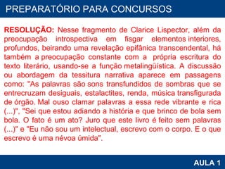 PROAB 2010 AULA 1 PREPARATÓRIO PARA CONCURSOS RESOLUÇÃO:  Nesse fragmento de Clarice Lispector, além da preocupação introspectiva em fisgar elementos interiores, profundos, beirando uma revelação epifânica transcendental, há também a preocupação constante com a  própria escritura do texto literário, usando-se a função metalingüística. A discussão ou abordagem da tessitura narrativa aparece em passagens como: "As palavras são sons transfundidos de sombras que se entrecruzam desiguais, estalactites, renda, música transfigurada de órgão. Mal ouso clamar palavras a essa rede vibrante e rica (...)", "Sei que estou adiando a história e que brinco de bola sem bola. O fato é um ato? Juro que este livro é feito sem palavras (...)" e "Eu não sou um intelectual, escrevo com o corpo. E o que escrevo é uma névoa úmida". 