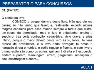 PROAB 2010 AULA 1 PREPARATÓRIO PARA CONCURSOS 08.  (FATEC)    O senão do livro         COMEÇO a arrepender-me deste livro. Não que ele me canse; eu não tenho que fazer; e, realmente, expedir alguns magros capítulos para esse mundo sempre é tarefa que distrai um pouco da eternidade. mas o livro é enfadonho, cheira a sepulcro, traz certa contração  cadavérica, vício grave, e aliás ínfimo, porque o maior defeito deste livro és tu, leitor. Tu tens pressa de envelhecer, e o livro anda devagar; tu amas a narração direta e nutrida, o estilo regular e fluente, e este livro e o meu estilo são como os ébrios, guinam à direita e à esquerda, andam e param, resmungam, urram, gargalham, ameaçam o céu, escorregam e caem... 