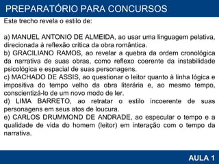 PROAB 2010 AULA 1 PREPARATÓRIO PARA CONCURSOS Este trecho revela o estilo de:   a) MANUEL ANTONIO DE ALMEIDA, ao usar uma linguagem pelativa, direcionada à reflexão crítica da obra romântica. b) GRACILIANO RAMOS, ao revelar a quebra da ordem cronológica da narrativa de suas obras, como reflexo coerente da instabilidade psicológica e espacial de suas personagens. c) MACHADO DE ASSIS, ao questionar o leitor quanto à linha lógica e impositiva do tempo velho da obra literária e, ao mesmo tempo, conscientizá-lo de um novo modo de ler. d) LIMA BARRETO, ao retratar o estilo incoerente de suas personagens em seus atos de loucura. e) CARLOS DRUMMOND DE ANDRADE, ao especular o tempo e a qualidade de vida do homem (leitor) em interação com o tempo da narrativa. 