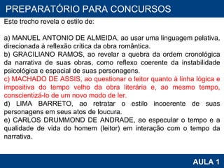 PROAB 2010 AULA 1 PREPARATÓRIO PARA CONCURSOS Este trecho revela o estilo de:   a) MANUEL ANTONIO DE ALMEIDA, ao usar uma linguagem pelativa, direcionada à reflexão crítica da obra romântica. b) GRACILIANO RAMOS, ao revelar a quebra da ordem cronológica da narrativa de suas obras, como reflexo coerente da instabilidade psicológica e espacial de suas personagens. c) MACHADO DE ASSIS, ao questionar o leitor quanto à linha lógica e impositiva do tempo velho da obra literária e, ao mesmo tempo, conscientizá-lo de um novo modo de ler. d) LIMA BARRETO, ao retratar o estilo incoerente de suas personagens em seus atos de loucura. e) CARLOS DRUMMOND DE ANDRADE, ao especular o tempo e a qualidade de vida do homem (leitor) em interação com o tempo da narrativa. 
