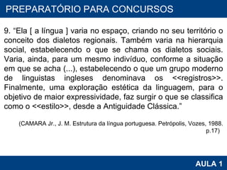 PROAB 2010 AULA 1 PREPARATÓRIO PARA CONCURSOS 9. “Ela [ a língua ] varia no espaço, criando no seu território o conceito dos dialetos regionais. Também varia na hierarquia social, estabelecendo o que se chama os dialetos sociais. Varia, ainda, para um mesmo indivíduo, conforme a situação em que se acha (...), estabelecendo o que um grupo moderno de linguistas ingleses denominava os <<registros>>. Finalmente, uma exploração estética da linguagem, para o objetivo de maior expressividade, faz surgir o que se classifica como o <<estilo>>, desde a Antiguidade Clássica.” (CAMARA Jr., J. M. Estrutura da língua portuguesa. Petrópolis, Vozes, 1988. p.17)   