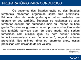 PROAB 2010 AULA 1 PREPARATÓRIO PARA CONCURSOS Os governos dos Estados-nação ou dos Estados territoriais modernos erguem-se sobre três premissas. Primeira: eles têm mais poder que outras unidades que operam em seu território. Segunda: os habitantes de seus territórios aceitam sua autoridade mais ou  menos de bom grado. Terceira: os governos podem prover aos habitantes de seu território serviços que, de outro modo, não seriam fornecidos com eficácia igual ou nem sequer seriam fornecidos—serviços como “lei e ordem”, segundo a frase proverbial. Nos últimos trinta ou quarenta anos, essas premissas vêm deixando de ser válidas.   Eric Hobsbawm.  A falência da democracia .  In :  Folha de S. Paulo , 9/9/2001, Mais! p. 5-6 (com adaptações). 