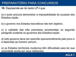 PROAB 2010 AULA 1 PREPARATÓRIO PARA CONCURSOS 10.  Depreende-se do texto LP-I que   a) o autor procura demonstrar a impossibilidade do sucesso dos Estados-nação.   b) o governo nos Estados teocráticos não tem objetivo.   c) a validade das três premissas enumeradas no segundo parágrafo sustenta os governos dos Estados-nação.   d) todo governo deve ser exercido operacionalmente pelo povo e é destinado ao homem comum.   e) os Estados territoriais modernos têm dificuldade para ter sua autoridade aceita por seus habitantes. 