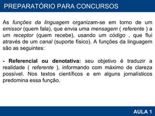PROAB 2010 AULA 1 PREPARATÓRIO PARA CONCURSOS As  funções da linguagem  organizam-se em torno de um  emissor  (quem fala), que envia uma  mensagem  (  referente  ) a um  receptor  (quem recebe), usando um  código  , que flui através de um  canal  (suporte físico). A funções da linguagem são as seguintes:  - Referencial ou denotativa:  seu objetivo é traduzir a realidade (  referente  ), informando com máximo de clareza possível. Nos textos científicos e em alguns jornalísticos predomina essa função.  