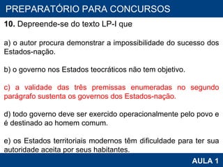 PROAB 2010 AULA 1 PREPARATÓRIO PARA CONCURSOS 10.  Depreende-se do texto LP-I que   a) o autor procura demonstrar a impossibilidade do sucesso dos Estados-nação.   b) o governo nos Estados teocráticos não tem objetivo.   c) a validade das três premissas enumeradas no segundo parágrafo sustenta os governos dos Estados-nação.   d) todo governo deve ser exercido operacionalmente pelo povo e é destinado ao homem comum.   e) os Estados territoriais modernos têm dificuldade para ter sua autoridade aceita por seus habitantes. 