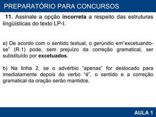 PROAB 2010 AULA 1 PREPARATÓRIO PARA CONCURSOS 11.  Assinale a opção  incorreta  a respeito das estruturas lingüísticas do texto LP-I.   a) De acordo com o sentido textual, o gerúndio em“excetuando-se” (R.1) pode, sem prejuízo da correção gramatical, ser substituído por  excetuados .   b) Na linha 2, se o advérbio “apenas” for deslocado para imediatamente depois do verbo “é”, o sentido e a correção gramatical da oração serão mantidos.   