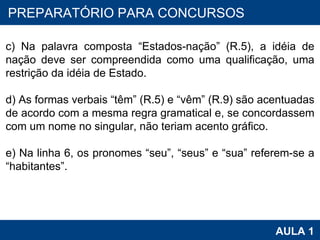 PROAB 2010 AULA 1 PREPARATÓRIO PARA CONCURSOS   c) Na palavra composta “Estados-nação” (R.5), a idéia de nação deve ser compreendida como uma qualificação, uma restrição da idéia de Estado.   d) As formas verbais “têm” (R.5) e “vêm” (R.9) são acentuadas de acordo com a mesma regra gramatical e, se concordassem com um nome no singular, não teriam acento gráfico.   e) Na linha 6, os pronomes “seu”, “seus” e “sua” referem-se a “habitantes”. 