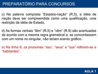 PROAB 2010 AULA 1 PREPARATÓRIO PARA CONCURSOS   c) Na palavra composta “Estados-nação” (R.5), a idéia de nação deve ser compreendida como uma qualificação, uma restrição da idéia de Estado.   d) As formas verbais “têm” (R.5) e “vêm” (R.9) são acentuadas de acordo com a mesma regra gramatical e, se concordassem com um nome no singular, não teriam acento gráfico.   e) Na linha 6, os pronomes “seu”, “seus” e “sua” referem-se a “habitantes”. 