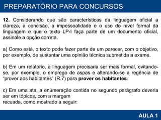 PROAB 2010 AULA 1 PREPARATÓRIO PARA CONCURSOS 12.  Considerando que são características da linguagem oficial a clareza, a concisão, a impessoalidade e o uso do nível formal da linguagem e que o texto LP-I faça parte de um documento oficial, assinale a opção correta.   a) Como está, o texto pode fazer parte de um parecer, com o objetivo, por exemplo, de sustentar uma opinião técnica submetida a exame.   b) Em um relatório, a linguagem precisaria ser mais formal, evitando-se, por exemplo, o emprego de aspas e alterando-se a regência de “prover aos habitantes” (R.7) para  prover os habitantes .   c) Em uma ata, a enumeração contida no segundo parágrafo deveria ser em tópicos, com a margem recuada, como mostrado a seguir: 