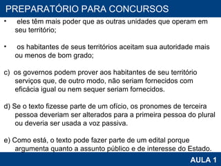 PROAB 2010 AULA 1 PREPARATÓRIO PARA CONCURSOS eles têm mais poder que as outras unidades que operam em seu território;   os habitantes de seus territórios aceitam sua autoridade mais ou menos de bom grado;   c)  os governos podem prover aos habitantes de seu território serviços que, de outro modo, não seriam fornecidos com eficácia igual ou nem sequer seriam fornecidos.   d) Se o texto fizesse parte de um ofício, os pronomes de terceira pessoa deveriam ser alterados para a primeira pessoa do plural ou deveria ser usada a voz passiva.   e) Como está, o texto pode fazer parte de um edital porque argumenta quanto a assunto público e de interesse do Estado. 