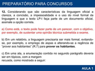 PROAB 2010 AULA 1 PREPARATÓRIO PARA CONCURSOS 12.  Considerando que são características da linguagem oficial a clareza, a concisão, a impessoalidade e o uso do nível formal da linguagem e que o texto LP-I faça parte de um documento oficial, assinale a opção correta.   a) Como está, o texto pode fazer parte de um parecer, com o objetivo, por exemplo, de sustentar uma opinião técnica submetida a exame.   b) Em um relatório, a linguagem precisaria ser mais formal, evitando-se, por exemplo, o emprego de aspas e alterando-se a regência de “prover aos habitantes” (R.7) para  prover os habitantes .   c) Em uma ata, a enumeração contida no segundo parágrafo deveria ser em tópicos, com a margem recuada, como mostrado a seguir: 