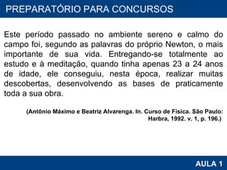 PROAB 2010 AULA 1 PREPARATÓRIO PARA CONCURSOS Este período passado no ambiente sereno e calmo do campo foi, segundo as palavras do próprio Newton, o mais importante de sua vida. Entregando-se totalmente ao estudo e à meditação, quando tinha apenas 23 a 24 anos de idade, ele conseguiu, nesta época, realizar muitas descobertas, desenvolvendo as bases de praticamente toda a sua obra.  (Antônio Máximo e Beatriz Alvarenga. In. Curso de Física. São Paulo: Harbra, 1992. v. 1, p. 196.)  