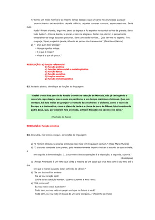 f) "Sentia um medo horrível e ao mesmo tempo desejava que um grito me anunciasse qualquer
         acontecimento extraordinário. Aquele silêncio, aqueles rumores comuns, espantavam-me. Seria
tudo
        ilusão? Findei a tarefa, ergui-me, desci os degraus e fui espalhar no quintal os fios da gravata. Seria
        tudo ilusão?... Estava doente, ia piorar, e isto me alegrava. Deitar-me, dormir, o pensamento
        embaralhar-se longe daquelas porcarias. Senti uma sede horrível... Quis ver-me no espelho. Tive
        preguiça, fiquei pregado à janela, olhando as pernas dos transeuntes." (Graciliano Ramos)
      g) " - Que quer dizer pitosga?
          - Pitosga significa míope.
          - E o que é míope?
          - Míope é o que vê pouco."



RESOLUÇÃO: a) função referencial
              b) função poética
              c) funções referencial e metalingüística
              d) função fática
              e) função conativa
              f) função emotiva
              g) função metalingüística


02. No texto abaixo, identifique as funções da linguagem:



      "Gastei trinta dias para ir do Rossio Grande ao coração de Marcela, não já cavalgando o
      corcel do cego desejo, mas o asno da paciência, a um tempo manhoso e teimoso. Que, em
      verdade, há dois meios de granjear a vontade das mulheres: o violento, como o touro da
      Europa, e o insinuativo, como o cisne de Leda e a chuva de ouro de Dânae, três inventos do
      padre Zeus, que, por estarem fora de moda, aí ficam trocados no cavalo e no asno."


                           (Machado de Assis)



RESOLUÇÃO: Função emotiva



03. Descubra, nos textos a seguir, as funções de linguagem:



      a) "O homem letrado e a criança eletrônica não mais têm linguagem comum." (Rose-Marie Muraro)
      b) "O discurso comporta duas partes, pois necessariamente importa indicar o assunto de que se trata,
e
        em seguida a demonstração. (...) A primeira destas operações é a exposição; a segunda, a prova."
                                                                                                  (Aristóteles)
      c) "Amigo Americano é um filme que conta a história de um casal que vive feliz com o seu filho até o
dia
        em que o marido suspeita estar sofrendo de câncer."
      d) "Se um dia você for embora
          Ria se teu coração pedir
          Chore se teu coração mandar." (Danilo Caymmi & Ana Terra)
      e) "Olá, como vai?
          Eu vou indo e você, tudo bem?
          Tudo bem, eu vou indo em pegar um lugar no futuro e você?
          Tudo bem, eu vou indo em busca de um sono tranqüilo..." (Paulinho da Viola)
 