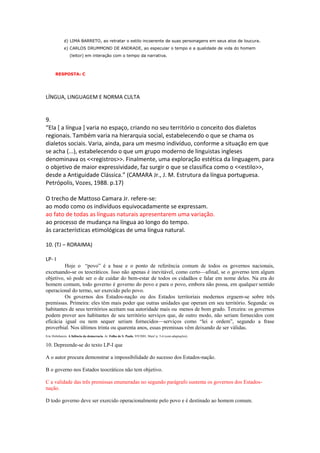 d) LIMA BARRETO, ao retratar o estilo incoerente de suas personagens em seus atos de loucura.
             e) CARLOS DRUMMOND DE ANDRADE, ao especular o tempo e a qualidade de vida do homem
                 (leitor) em interação com o tempo da narrativa.



       RESPOSTA: C




LÍNGUA, LINGUAGEM E NORMA CULTA


9.
“Ela [ a língua ] varia no espaço, criando no seu território o conceito dos dialetos
regionais. Também varia na hierarquia social, estabelecendo o que se chama os
dialetos sociais. Varia, ainda, para um mesmo indivíduo, conforme a situação em que
se acha (...), estabelecendo o que um grupo moderno de linguistas ingleses
denominava os <<registros>>. Finalmente, uma exploração estética da linguagem, para
o objetivo de maior expressividade, faz surgir o que se classifica como o <<estilo>>,
desde a Antiguidade Clássica.” (CAMARA Jr., J. M. Estrutura da língua portuguesa.
Petrópolis, Vozes, 1988. p.17)

O trecho de Mattoso Camara Jr. refere-se:
ao modo como os indivíduos equivocadamente se expressam.
ao fato de todas as línguas naturais apresentarem uma variação.
ao processo de mudança na língua ao longo do tempo.
às características etimológicas de uma língua natural.

10. (TJ – RORAIMA)

LP- I
         Hoje o ―povo‖ é a base e o ponto de referência comum de todos os governos nacionais,
excetuando-se os teocráticos. Isso não apenas é inevitável, como certo—afinal, se o governo tem algum
objetivo, só pode ser o de cuidar do bem-estar de todos os cidadãos e falar em nome deles. Na era do
homem comum, todo governo é governo do povo e para o povo, embora não possa, em qualquer sentido
operacional do termo, ser exercido pelo povo.
         Os governos dos Estados-nação ou dos Estados territoriais modernos erguem-se sobre três
premissas. Primeira: eles têm mais poder que outras unidades que operam em seu território. Segunda: os
habitantes de seus territórios aceitam sua autoridade mais ou menos de bom grado. Terceira: os governos
podem prover aos habitantes de seu território serviços que, de outro modo, não seriam fornecidos com
eficácia igual ou nem sequer seriam fornecidos—serviços como ―lei e ordem‖, segundo a frase
proverbial. Nos últimos trinta ou quarenta anos, essas premissas vêm deixando de ser válidas.
Eric Hobsbawm. A falência da democracia. In: Folha de S. Paulo, 9/9/2001, Mais! p. 5-6 (com adaptações).

10. Depreende-se do texto LP-I que

A o autor procura demonstrar a impossibilidade do sucesso dos Estados-nação.

B o governo nos Estados teocráticos não tem objetivo.

C a validade das três premissas enumeradas no segundo parágrafo sustenta os governos dos Estados-
nação.

D todo governo deve ser exercido operacionalmente pelo povo e é destinado ao homem comum.
 