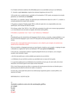 E os Estados territoriais modernos têm dificuldade para ter sua autoridade aceita por seus habitantes.
QUESTÃO 2
11. Assinale a opção incorreta a respeito das estruturas lingüísticas do texto LP-I.

A De acordo com o sentido textual, o gerúndio em―excetuando-se‖ (R.1) pode, sem prejuízo da correção
gramatical, ser substituído por excetuados.

B Na linha 2, se o advérbio ―apenas‖ for deslocado para imediatamente depois do verbo ―é‖, o sentido e a
correção gramatical da oração serão mantidos.

C Na palavra composta ―Estados-nação‖ (R.5), a idéia de nação deve ser compreendida como uma
qualificação, uma restrição da idéia de Estado.

D As formas verbais ―têm‖ (R.5) e ―vêm‖ (R.9) são acentuadas de acordo com a mesma regra gramatical
e, se concordassem com um nome no singular, não teriam acento gráfico.

E Na linha 6, os pronomes ―seu‖, ―seus‖ e ―sua‖ referem-se a ―habitantes‖.

12.
Considerando que são características da linguagem oficial a clareza, a concisão, a impessoalidade e o uso
do nível formal da linguagem e que o texto LP-I faça parte de um documento oficial, assinale a opção
correta.

A Como está, o texto pode fazer parte de um parecer, com o objetivo, por exemplo, de sustentar uma
opinião técnica submetida a exame.

B Em um relatório, a linguagem precisaria ser mais formal, evitando-se, por exemplo, o emprego de aspas
e alterando-se a regência de ―prover aos habitantes‖ (R.7) para prover os habitantes.

C Em uma ata, a enumeração contida no segundo parágrafo deveria ser em tópicos, com a margem
recuada, como mostrado a seguir:

A   eles têm mais poder que as outras unidades que operam em seu território;

B   os habitantes de seus territórios aceitam sua autoridade mais ou menos de bom grado;

C os governos podem prover aos habitantes de seu território serviços que, de outro modo, não seriam
fornecidos com eficácia igual ou nem sequer seriam fornecidos.

D Se o texto fizesse parte de um ofício, os pronomes de terceira pessoa deveriam ser alterados para a
primeira pessoa do plural ou deveria ser usada a voz passiva.

E Como está, o texto pode fazer parte de um edital porque argumenta quanto a assunto público e de
interesse do Estado.


ORTOGRAFIA E ACENTUAÇÃO



13.
Assinale a palavra com erro de acentuação gráfica.
a) vatapá
b) jiló
c) ipê
d) garí
 