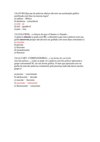 14) (TJ-RJ) Que par de palavras abaixo não tem sua acentuação gráfica
justificada com base na mesma regra?
a) súditos – fábrica
b) denúncia – consciência
c) está – já
d) útil – agradável
e) país – roia

15) (TALCRIM) ...e cônscio de que a Câmara e o Senado...
A palavra cônscio se grafa com SC; a alternativa que tem a palavra com sua
grafia incorreta porque não deveria ser grafada com essas duas consoantes é:
a) suscinta
b) piscina
c) fascismo
d) incandescente
e) florescer

16) (A.CART.−CORREGEDORIA) ...e na forma de currículo
interdisciplinar,...; como se pode ver a palavra interdisciplinar apresenta o
grupo consonantal SC em sua forma gráfica. O item que apresenta erro na
grafia de uma das palavras exatamente pela presença indevida desse mesmo
grupo é:

a) piscina − crescimento
b) adolescente − descida
c) suscitar − fascismo
d) ascensão − indescente
e) fluorescente − consciente
 