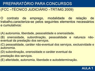 (FCC –TÉCNICO JUDICIÁRIO –TRT/MG 2009)  O contrato de emprego, modalidade de relação de trabalho,caracteriza-se pelos seguintes elementos necessários e cumulativos: (A) autonomia, liberdade, pessoalidade e onerosidade. (B) onerosidade, subordinação, pessoalidade e natureza não-eventual da prestação dos serviços. (C) pessoalidade, caráter não-eventual dos serviços, exclusividade e autonomia. (D) subordinação, onerosidade e caráter eventual da prestação dos serviços. (E) alteridade, autonomia, liberdade e autodeterminação. 