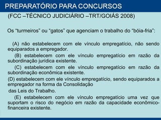 (FCC –TÉCNICO JUDICIÁRIO –TRT/GOIÁS 2008)  Os “turmeiros” ou “gatos” que agenciam o trabalho do “bóia-fria”: (A) não estabelecem com ele vínculo empregatício, não sendo equiparados a empregador. (B) estabelecem com ele vínculo empregatício em razão da subordinação jurídica existente. (C) estabelecem com ele vínculo empregatício em razão da subordinação econômica existente. (D) estabelecem com ele vínculo empregatício, sendo equiparados a empregador na forma da Consolidação das Leis do Trabalho. (E) estabelecem com ele vínculo empregatício uma vez que suportam o risco do negócio em razão da capacidade econômico-financeira existente. 