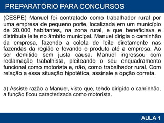 (CESPE) Manuel foi contratado como trabalhador rural por uma empresa de pequeno porte, localizada em um município de 20.000 habitantes, na zona rural, e que beneficiava e distribuía leite no âmbito municipal. Manuel dirigia o caminhão da empresa, fazendo a coleta de leite diretamente nas fazendas da região e levando o produto até a empresa. Ao ser demitido sem justa causa, Manuel ingressou com reclamação trabalhista, pleiteando o seu enquadramento funcional como motorista e, não, como trabalhador rural. Com relação a essa situação hipotética, assinale a opção correta. a) Assiste razão a Manuel, visto que, tendo dirigido o caminhão, a função ficou caracterizada como motorista. 