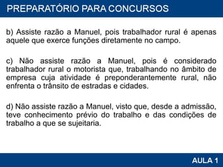 b) Assiste razão a Manuel, pois trabalhador rural é apenas aquele que exerce funções diretamente no campo. c) Não assiste razão a Manuel, pois é considerado trabalhador rural o motorista que, trabalhando no âmbito de empresa cuja atividade é preponderantemente rural, não enfrenta o trânsito de estradas e cidades. d) Não assiste razão a Manuel, visto que, desde a admissão, teve conhecimento prévio do trabalho e das condições de trabalho a que se sujeitaria. 