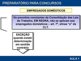 Os preceitos constantes da Consolidação das Leis do Trabalho, EM REGRA, não se aplicam aos empregados domésticos – art. 7º, alínea “a” da CLT. EXCEÇÃO quando existir determinação em sentido contrário EMPREGADOS DOMÉSTICOS 