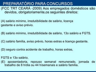 (FCC TRT CEARÁ -2009) Aos empregados domésticos são devidos, obrigatoriamente,os seguintes direitos: (A) salário mínimo, irredutibilidade de salário, licença gestante e aviso prévio. (B) salário mínimo, irredutibilidade de salário, 13o salário e FGTS. (C) salário família, aviso prévio, horas extras e licença gestante. (D) seguro contra acidente de trabalho, horas extras, FGTS e 13o salário. (E) aposentadoria, repouso semanal remunerado, jornada de trabalho de 8 h/dia ou 44 h/semanais e salário família. 