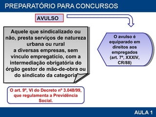 AVULSO O art. 9º, VI do Decreto nº 3.048/99, que regulamenta a Previdência Social. O avulso é equiparado em direitos aos empregados (art. 7º, XXXIV, CR/88) Aquele que sindicalizado ou não, presta serviços de natureza urbana ou rural a diversas empresas, sem vínculo empregatício, com a intermediação obrigatória do órgão gestor de mão-de-obra ou do sindicato da categoria 