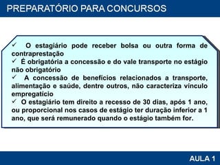 O estagiário pode receber bolsa ou outra forma de contraprestação É obrigatória a concessão e do vale transporte no estágio não obrigatório A concessão de benefícios relacionados a transporte, alimentação e saúde, dentre outros, não caracteriza vínculo empregatício  O estagiário tem direito a recesso de 30 dias, após 1 ano, ou proporcional nos casos de estágio ter duração inferior a 1 ano, que será remunerado quando o estágio também for. 