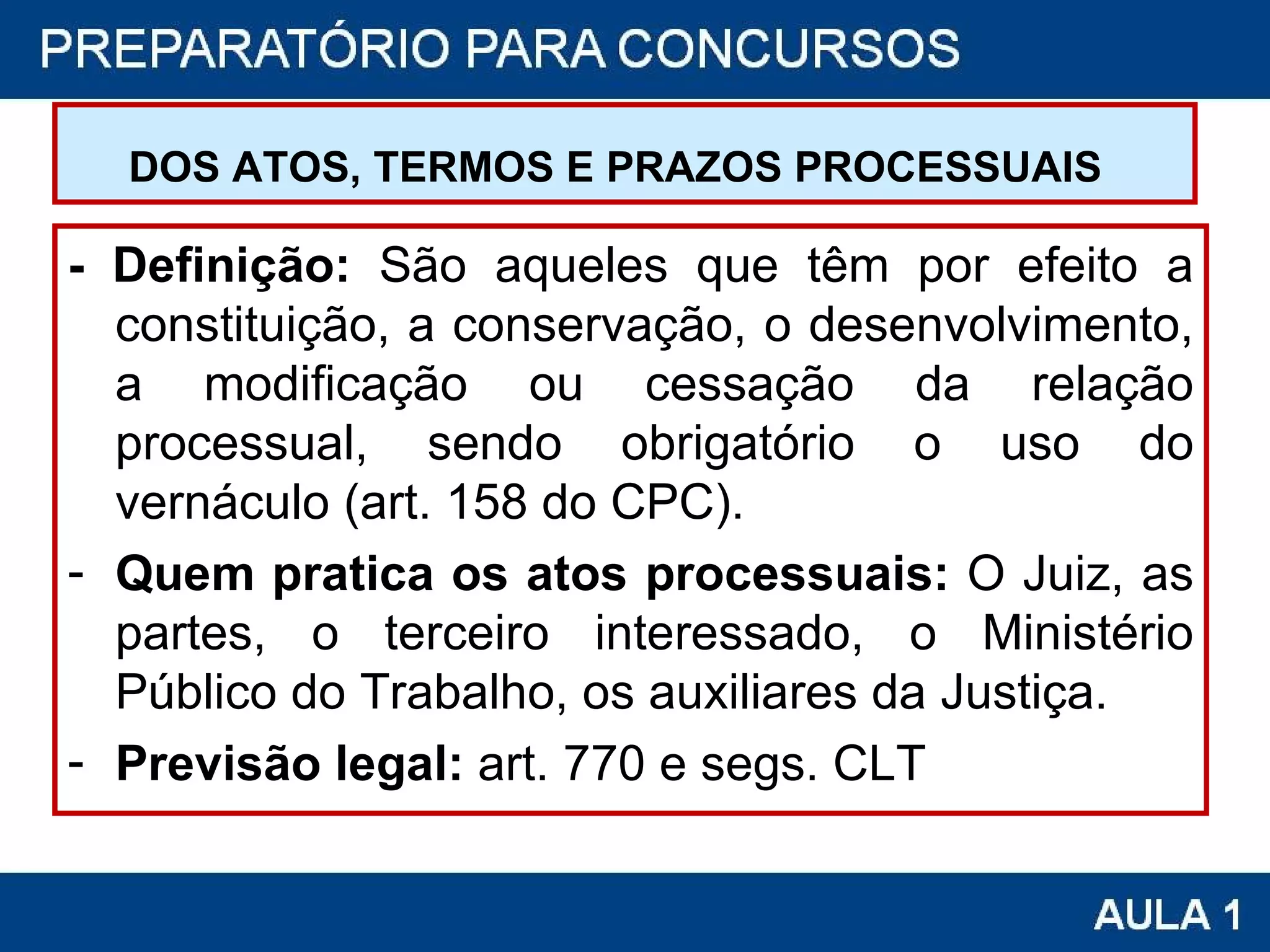 DOS ATOS, TERMOS E PRAZOS PROCESSUAIS   - Definição:  São aqueles que têm por efeito a constituição, a conservação, o desenvolvimento, a modificação ou cessação da relação processual, sendo obrigatório o uso do vernáculo (art. 158 do CPC). Quem pratica os atos processuais:  O Juiz, as partes, o terceiro interessado, o Ministério Público do Trabalho, os auxiliares da Justiça. Previsão legal:  art. 770 e segs. CLT 
