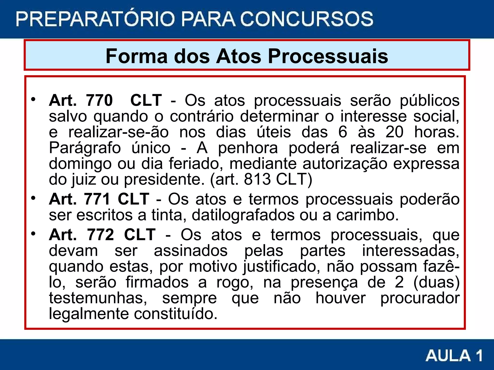 Forma dos Atos Processuais Art. 770  CLT  - Os atos processuais serão públicos salvo quando o contrário determinar o interesse social, e realizar-se-ão nos dias úteis das 6 às 20 horas. Parágrafo único - A penhora poderá realizar-se em domingo ou dia feriado, mediante autorização expressa do juiz ou presidente. (art. 813 CLT) Art. 771 CLT  - Os atos e termos processuais poderão ser escritos a tinta, datilografados ou a carimbo. Art. 772 CLT  - Os atos e termos processuais, que devam ser assinados pelas partes interessadas, quando estas, por motivo justificado, não possam fazê-lo, serão firmados a rogo, na presença de 2 (duas) testemunhas, sempre que não houver procurador legalmente constituído. 