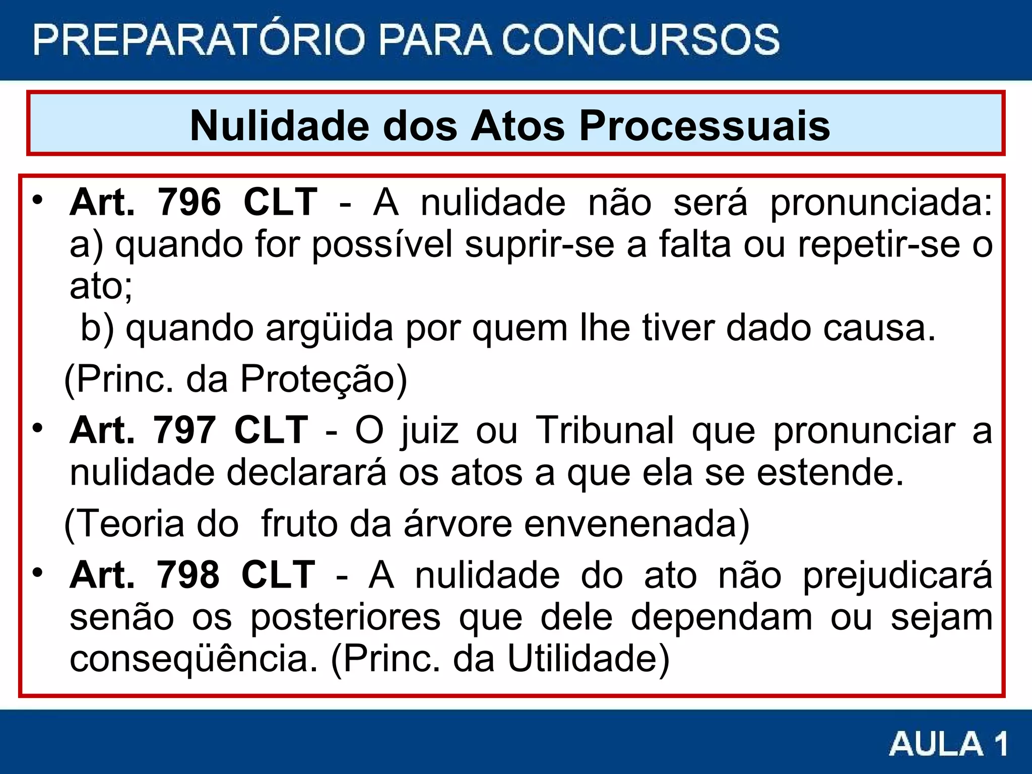 Nulidade dos Atos Processuais   Art. 796 CLT  - A nulidade não será pronunciada: a) quando for possível suprir-se a falta ou repetir-se o ato;  b) quando argüida por quem lhe tiver dado causa. (Princ. da Proteção) Art. 797 CLT  - O juiz ou Tribunal que pronunciar a nulidade declarará os atos a que ela se estende.  (Teoria do  fruto da árvore envenenada) Art. 798 CLT  - A nulidade do ato não prejudicará senão os posteriores que dele dependam ou sejam conseqüência. (Princ. da Utilidade) 