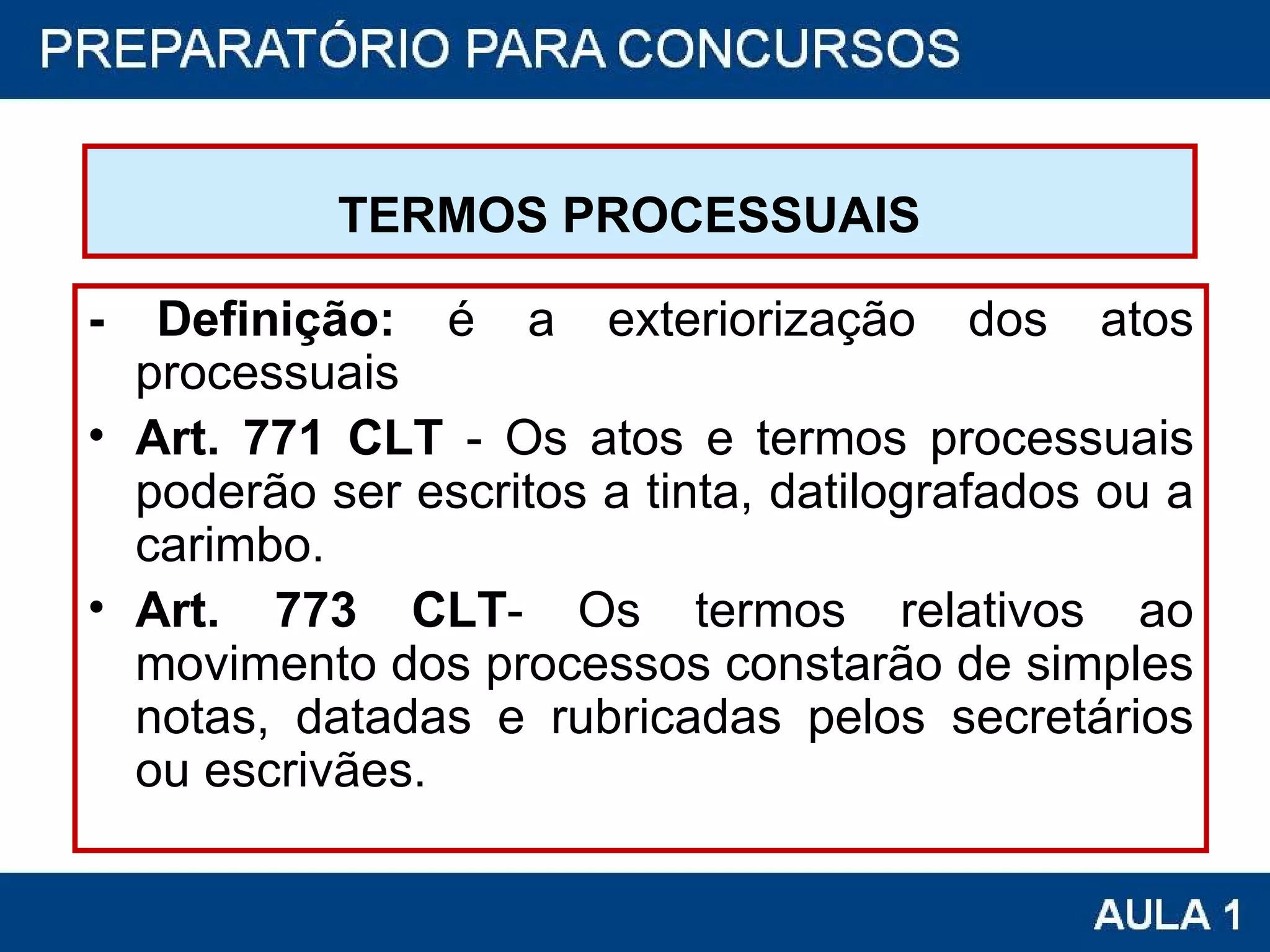 TERMOS PROCESSUAIS   - Definição:  é a exteriorização dos atos processuais Art. 771 CLT  - Os atos e termos processuais poderão ser escritos a tinta, datilografados ou a carimbo. Art. 773 CLT - Os termos relativos ao movimento dos processos constarão de simples notas, datadas e rubricadas pelos secretários ou escrivães.  