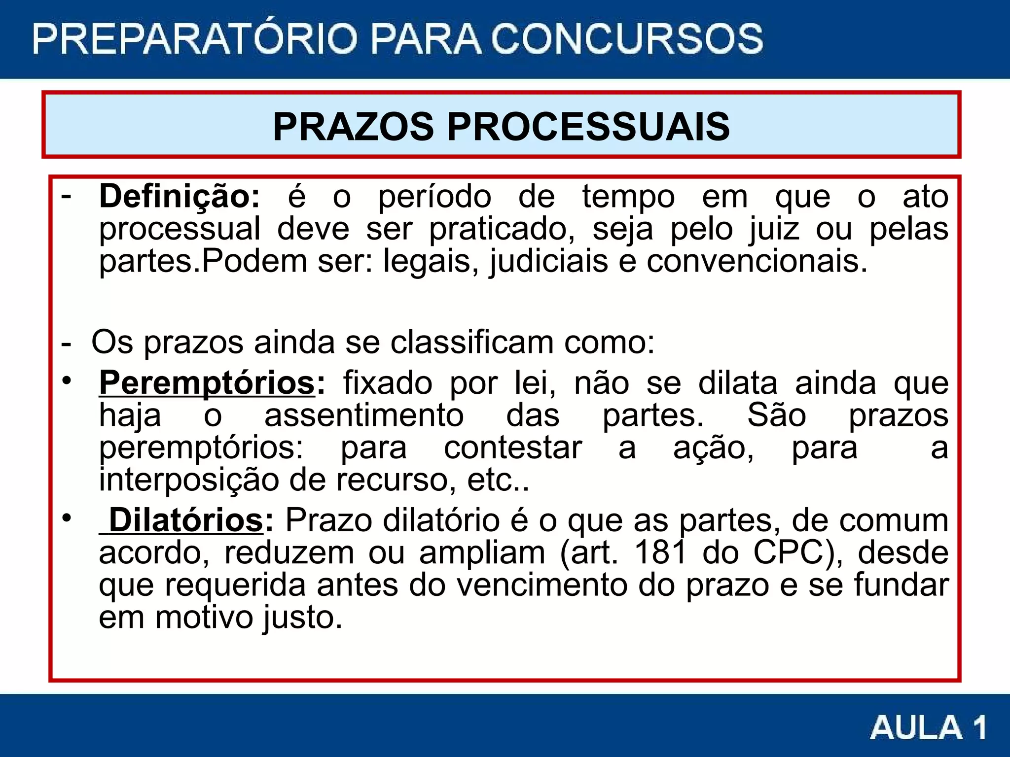 PRAZOS PROCESSUAIS Definição:  é o período de tempo em que o ato processual deve ser praticado, seja pelo juiz ou pelas partes.Podem ser: legais, judiciais e convencionais. -  Os prazos ainda se classificam como: Peremptórios :  fixado por lei, não se dilata ainda que haja o assentimento das partes. São prazos peremptórios: para contestar a ação, para  a interposição de recurso, etc..   Dilatórios :  Prazo dilatório é o que as partes, de comum acordo, reduzem ou ampliam (art. 181 do CPC), desde que requerida antes do vencimento do prazo e se fundar em motivo justo.  