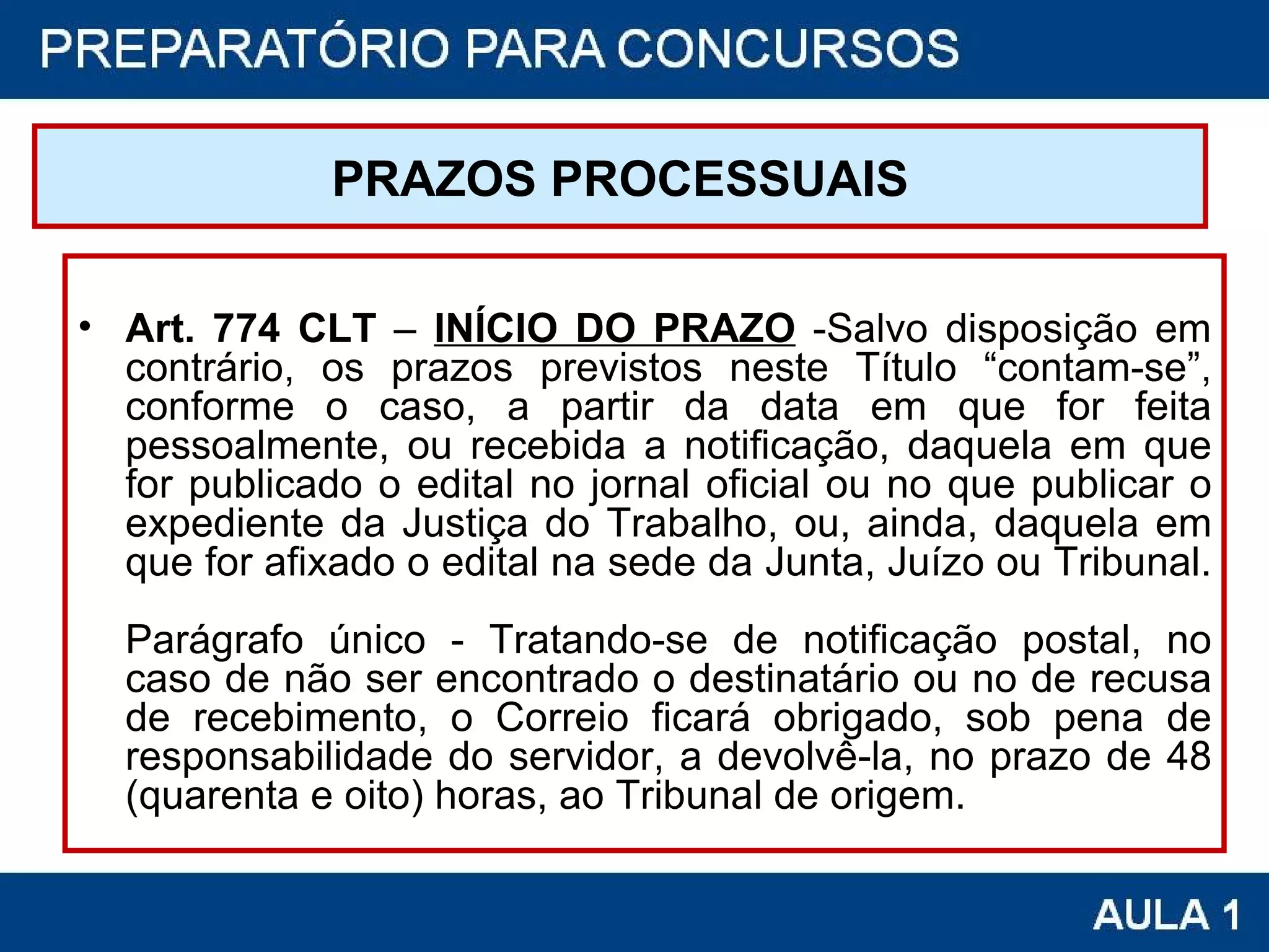 PRAZOS PROCESSUAIS Art. 774 CLT  –  INÍCIO DO PRAZO  -Salvo disposição em contrário, os prazos previstos neste Título “contam-se”, conforme o caso, a partir da data em que for feita pessoalmente, ou recebida a notificação, daquela em que for publicado o edital no jornal oficial ou no que publicar o expediente da Justiça do Trabalho, ou, ainda, daquela em que for afixado o edital na sede da Junta, Juízo ou Tribunal.  Parágrafo único - Tratando-se de notificação postal, no caso de não ser encontrado o destinatário ou no de recusa de recebimento, o Correio ficará obrigado, sob pena de responsabilidade do servidor, a devolvê-la, no prazo de 48 (quarenta e oito) horas, ao Tribunal de origem.  
