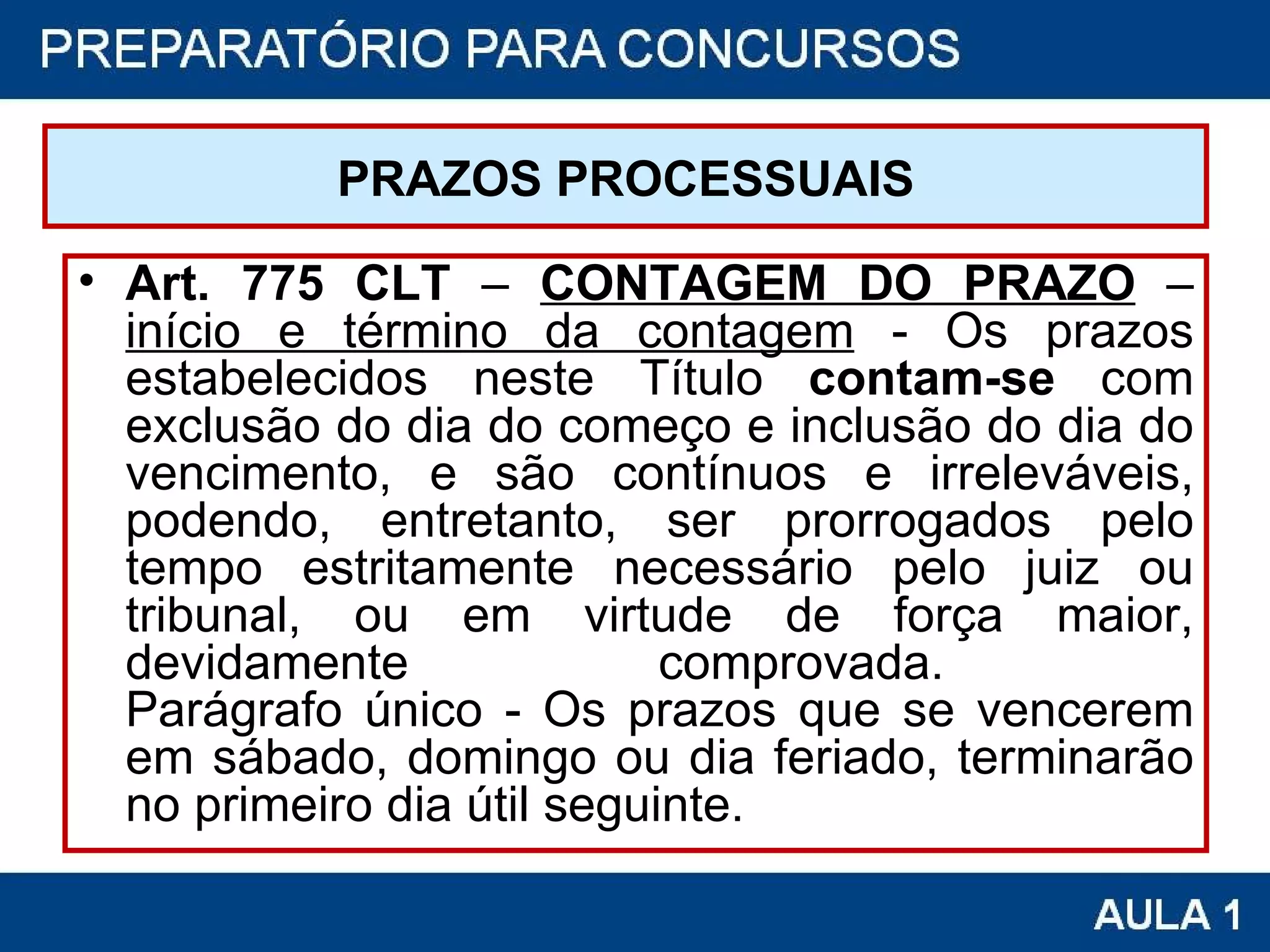 PRAZOS PROCESSUAIS Art. 775 CLT  –  CONTAGEM DO PRAZO  –  início e término da contagem  - Os prazos estabelecidos neste Título  contam-se  com exclusão do dia do começo e inclusão do dia do vencimento, e são contínuos e irreleváveis, podendo, entretanto, ser prorrogados pelo tempo estritamente necessário pelo juiz ou tribunal, ou em virtude de força maior, devidamente comprovada.  Parágrafo único - Os prazos que se vencerem em sábado, domingo ou dia feriado, terminarão no primeiro dia útil seguinte. 