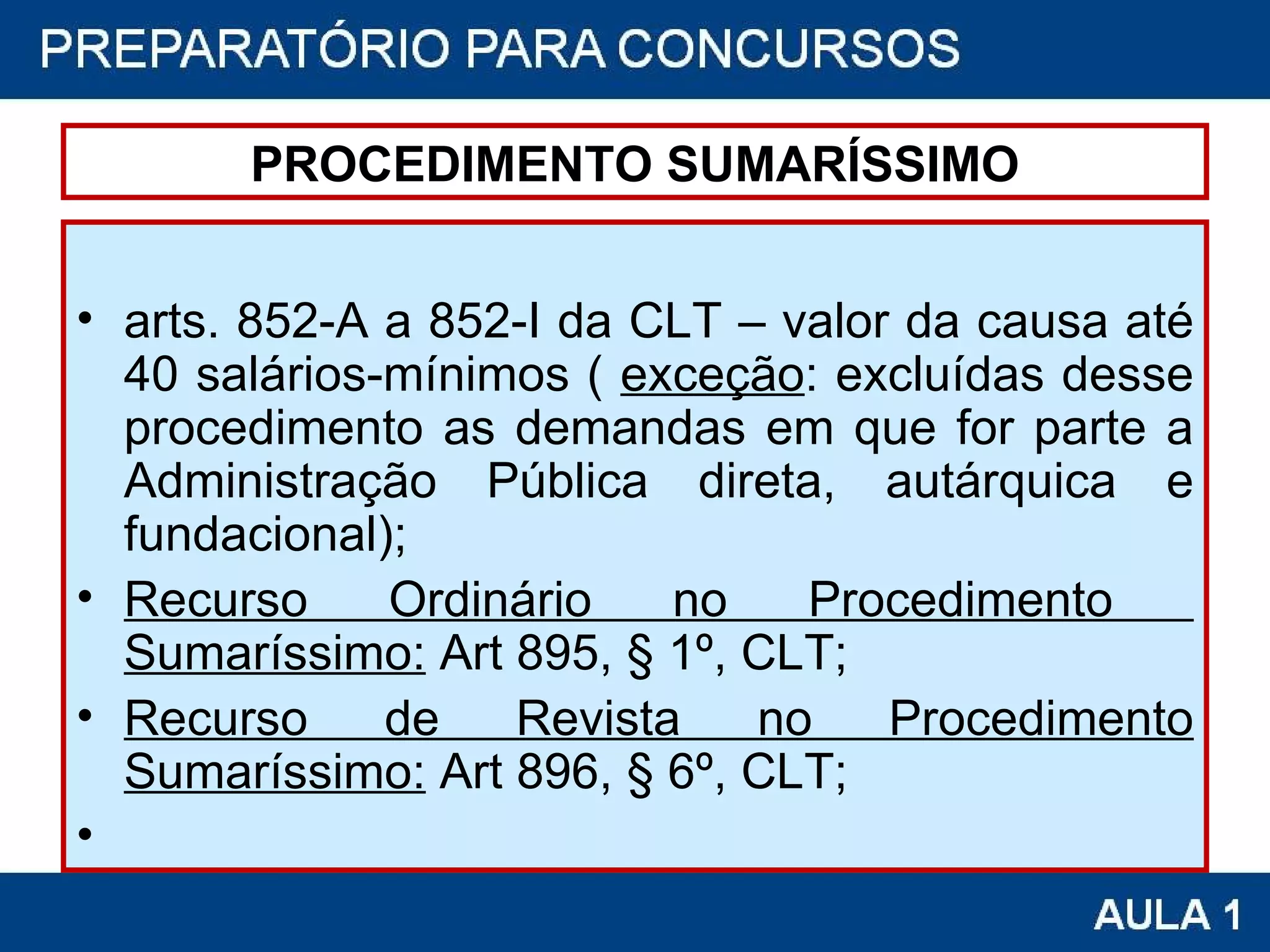 PROCEDIMENTO SUMARÍSSIMO arts. 852-A a 852-I da CLT – valor da causa até 40 salários-mínimos (  exceção : excluídas desse procedimento as demandas em que for parte a Administração Pública direta, autárquica e fundacional);  Recurso Ordinário no Procedimento  Sumaríssimo:  Art 895, § 1º, CLT; Recurso de Revista no Procedimento Sumaríssimo:  Art 896, § 6º, CLT; 