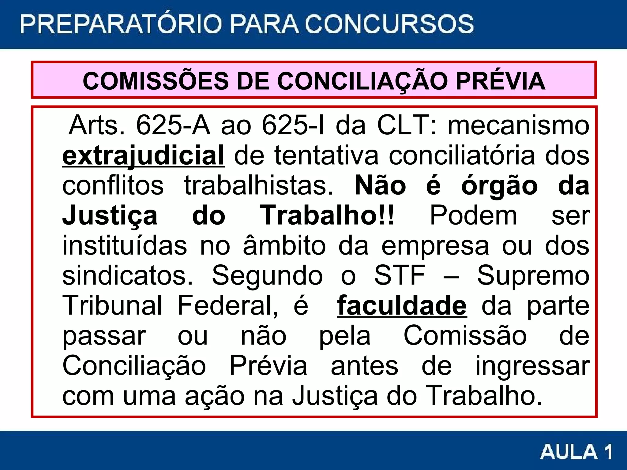 COMISSÕES DE CONCILIAÇÃO PRÉVIA Arts. 625-A ao 625-I da CLT: mecanismo  extrajudicial  de tentativa conciliatória dos conflitos trabalhistas.  Não é órgão da Justiça do Trabalho!!  Podem ser instituídas no âmbito da empresa ou dos sindicatos. Segundo o STF – Supremo Tribunal Federal, é   faculdade  da parte passar ou não pela Comissão de Conciliação Prévia antes de ingressar com uma ação na Justiça do Trabalho. 