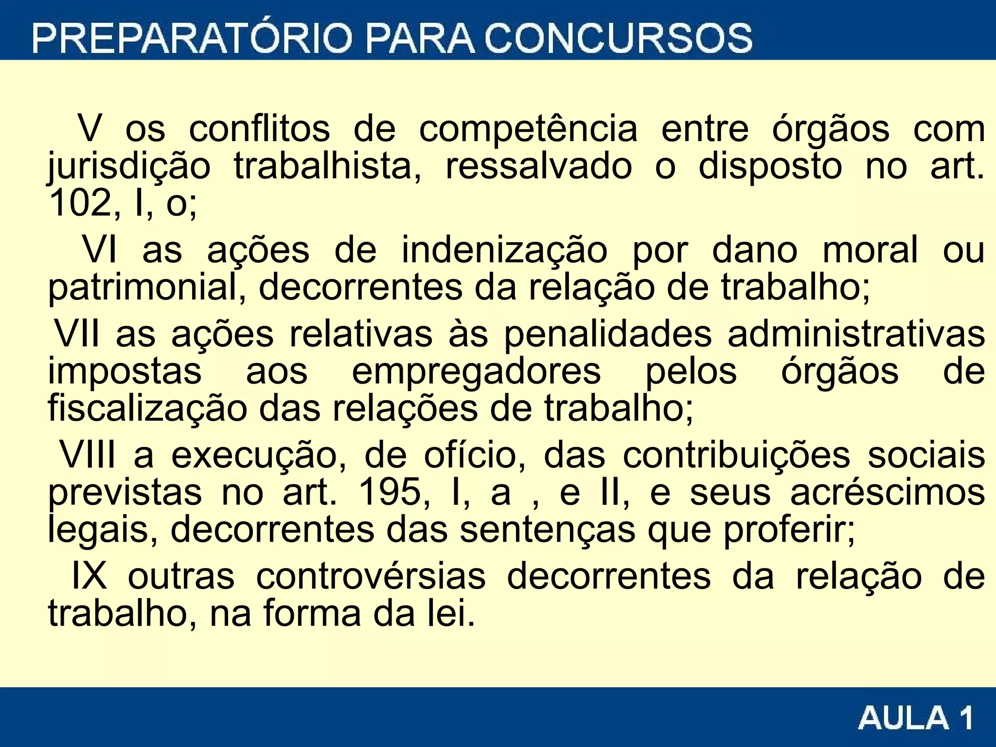 V os conflitos de competência entre órgãos com jurisdição trabalhista, ressalvado o disposto no art. 102, I, o;  VI as ações de indenização por dano moral ou patrimonial, decorrentes da relação de trabalho;  VII as ações relativas às penalidades administrativas impostas aos empregadores pelos órgãos de fiscalização das relações de trabalho;  VIII a execução, de ofício, das contribuições sociais previstas no art. 195, I, a , e II, e seus acréscimos legais, decorrentes das sentenças que proferir;  IX outras controvérsias decorrentes da relação de trabalho, na forma da lei.    