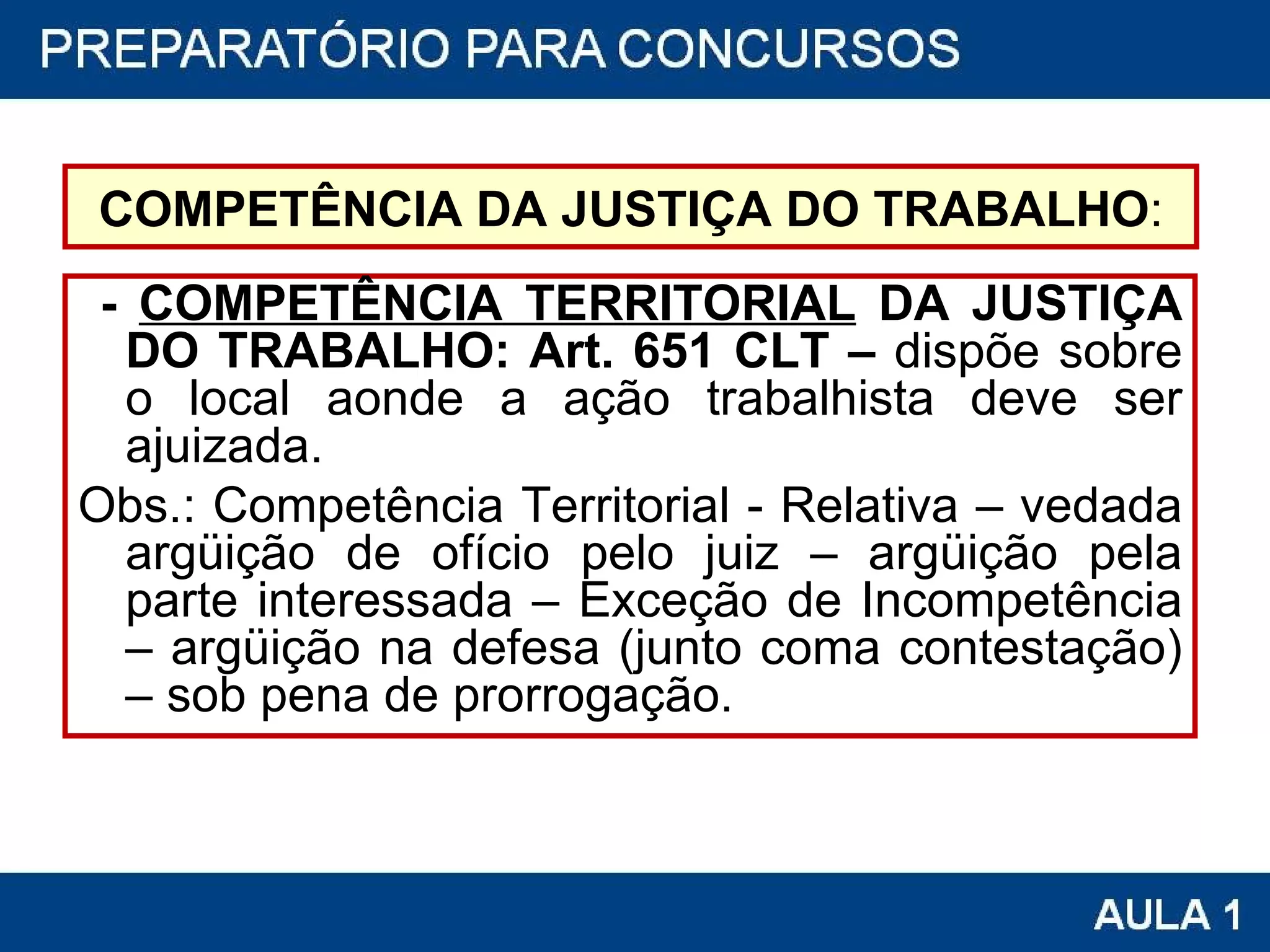 COMPETÊNCIA DA JUSTIÇA DO TRABALHO : -  COMPETÊNCIA TERRITORIAL  DA JUSTIÇA DO TRABALHO: Art. 651 CLT –  dispõe sobre o local aonde a ação trabalhista deve ser ajuizada. Obs.: Competência Territorial - Relativa – vedada argüição de ofício pelo juiz – argüição pela parte interessada – Exceção de Incompetência – argüição na defesa (junto coma contestação) – sob pena de prorrogação. 