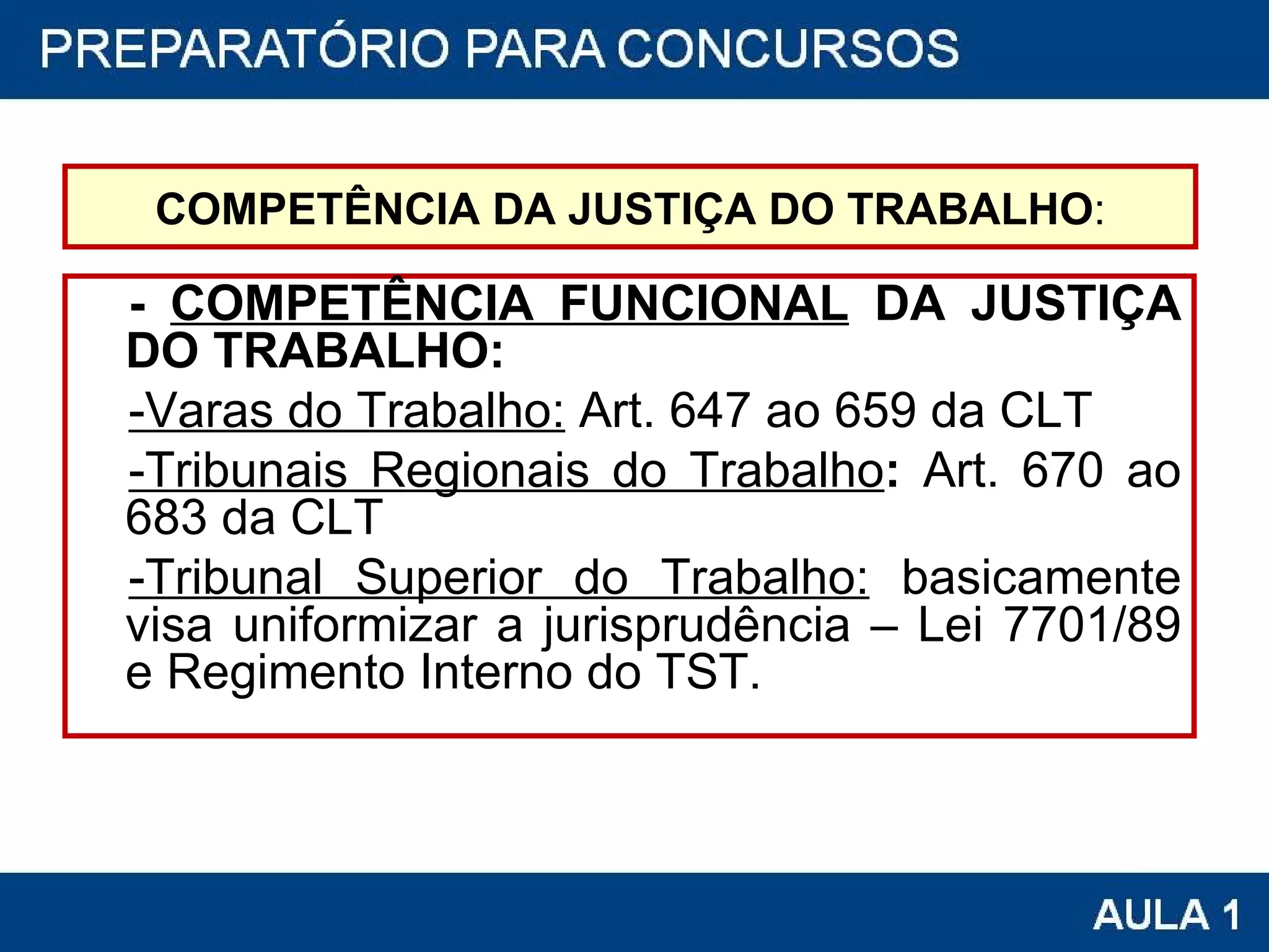 COMPETÊNCIA DA JUSTIÇA DO TRABALHO : -  COMPETÊNCIA FUNCIONAL  DA JUSTIÇA DO TRABALHO:  -Varas do Trabalho:  Art. 647 ao 659 da CLT -Tribunais Regionais do Trabalho :  Art. 670 ao 683 da CLT -Tribunal Superior do Trabalho:  basicamente visa uniformizar a jurisprudência – Lei 7701/89 e Regimento Interno do TST. 