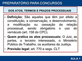 DOS ATOS, TERMOS E PRAZOS PROCESSUAIS   - Definição:  São aqueles que têm por efeito a constituição, a conservação, o desenvolvimento, a modificação ou cessação da relação processual, sendo obrigatório o uso do vernáculo (art. 158 do CPC). Quem pratica os atos processuais:  O Juiz, as partes, o terceiro interessado, o Ministério Público do Trabalho, os auxiliares da Justiça. Previsão legal:  art. 770 e segs. CLT 