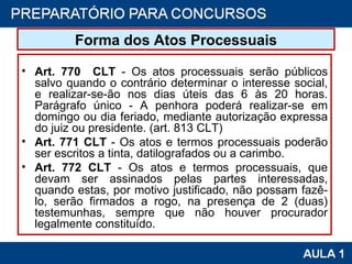 Forma dos Atos Processuais Art. 770  CLT  - Os atos processuais serão públicos salvo quando o contrário determinar o interesse social, e realizar-se-ão nos dias úteis das 6 às 20 horas. Parágrafo único - A penhora poderá realizar-se em domingo ou dia feriado, mediante autorização expressa do juiz ou presidente. (art. 813 CLT) Art. 771 CLT  - Os atos e termos processuais poderão ser escritos a tinta, datilografados ou a carimbo. Art. 772 CLT  - Os atos e termos processuais, que devam ser assinados pelas partes interessadas, quando estas, por motivo justificado, não possam fazê-lo, serão firmados a rogo, na presença de 2 (duas) testemunhas, sempre que não houver procurador legalmente constituído. 