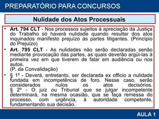 Nulidade dos Atos Processuais  Art. 794 CLT  - Nos processos sujeitos à apreciação da Justiça do Trabalho só haverá nulidade quando resultar dos atos inquinados manifesto prejuízo às partes litigantes. (Princípio do Prejuízo) Art. 795 CLT  - As nulidades não serão declaradas senão mediante provocação das partes, as quais deverão argüi-las à primeira vez em que tiverem de falar em audiência ou nos autos. (P. da Convalidação) § 1º - Deverá, entretanto, ser declarada ex officio a nulidade fundada em incompetência de foro. Nesse caso, serão considerados nulos os atos decisórios. § 2º - O juiz ou Tribunal que se julgar incompetente determinará, na mesma ocasião, que se faça remessa do processo, com urgência, à autoridade competente, fundamentando sua decisão. 
