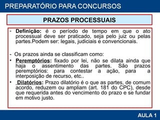 PRAZOS PROCESSUAIS Definição:  é o período de tempo em que o ato processual deve ser praticado, seja pelo juiz ou pelas partes.Podem ser: legais, judiciais e convencionais. -  Os prazos ainda se classificam como: Peremptórios :  fixado por lei, não se dilata ainda que haja o assentimento das partes. São prazos peremptórios: para contestar a ação, para  a interposição de recurso, etc..   Dilatórios :  Prazo dilatório é o que as partes, de comum acordo, reduzem ou ampliam (art. 181 do CPC), desde que requerida antes do vencimento do prazo e se fundar em motivo justo.  