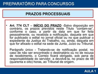 PRAZOS PROCESSUAIS Art. 774 CLT  –  INÍCIO DO PRAZO  -Salvo disposição em contrário, os prazos previstos neste Título “contam-se”, conforme o caso, a partir da data em que for feita pessoalmente, ou recebida a notificação, daquela em que for publicado o edital no jornal oficial ou no que publicar o expediente da Justiça do Trabalho, ou, ainda, daquela em que for afixado o edital na sede da Junta, Juízo ou Tribunal.  Parágrafo único - Tratando-se de notificação postal, no caso de não ser encontrado o destinatário ou no de recusa de recebimento, o Correio ficará obrigado, sob pena de responsabilidade do servidor, a devolvê-la, no prazo de 48 (quarenta e oito) horas, ao Tribunal de origem.  